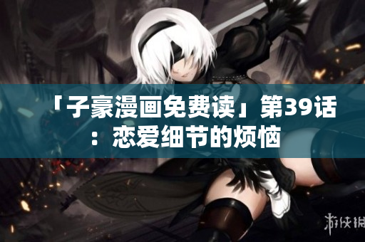 「子豪漫画免费读」第39话：恋爱细节的烦恼