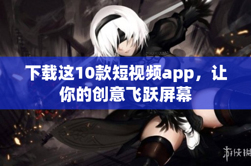 下载这10款短视频app，让你的创意飞跃屏幕