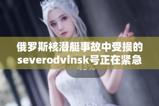 俄罗斯核潜艇事故中受损的severodvinsk号正在紧急维修中