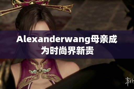 Alexanderwang母亲成为时尚界新贵