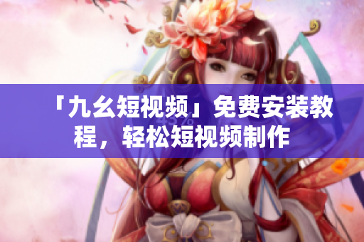 「九幺短视频」免费安装教程，轻松短视频制作