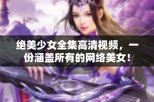 绝美少女全集高清视频，一份涵盖所有的网络美女！