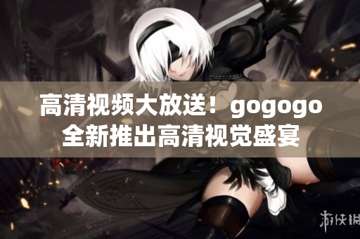 高清视频大放送！gogogo全新推出高清视觉盛宴