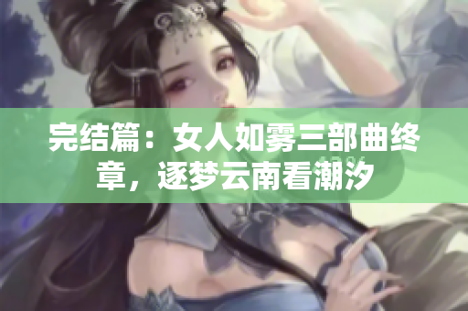 完结篇：女人如雾三部曲终章，逐梦云南看潮汐