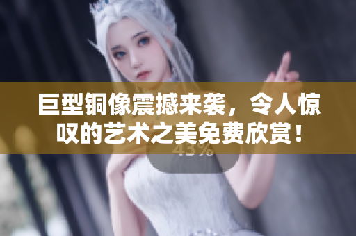 巨型铜像震撼来袭，令人惊叹的艺术之美免费欣赏！