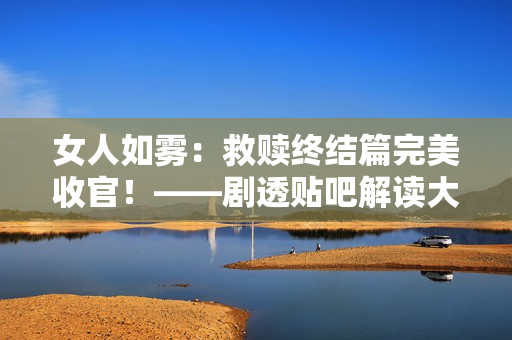 女人如雾：救赎终结篇完美收官！——剧透贴吧解读大结局
