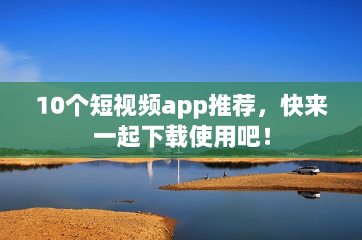 10个短视频app推荐，快来一起下载使用吧！