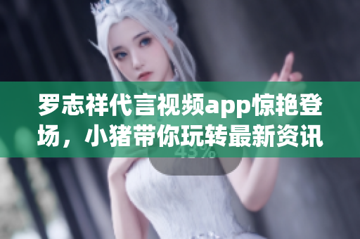 罗志祥代言视频app惊艳登场，小猪带你玩转最新资讯！