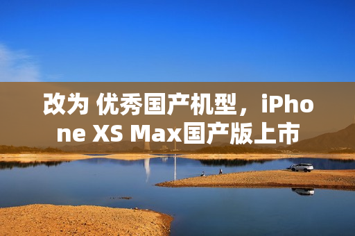 改为 优秀国产机型，iPhone XS Max国产版上市