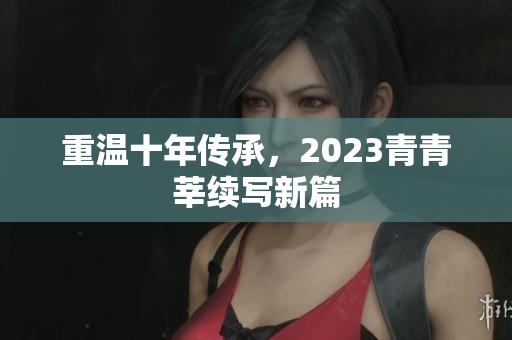 重温十年传承，2023青青莘续写新篇