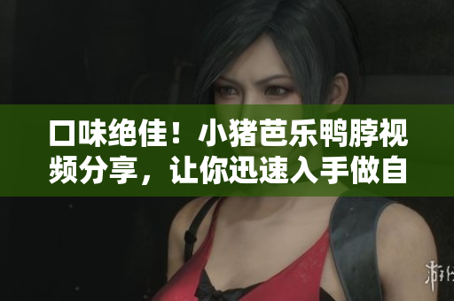 口味绝佳！小猪芭乐鸭脖视频分享，让你迅速入手做自家美食
