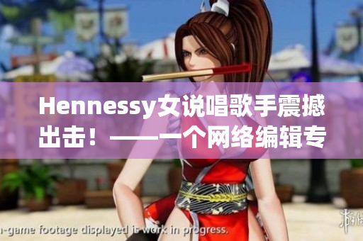 Hennessy女说唱歌手震撼出击！——一个网络编辑专注于网络文章的创作