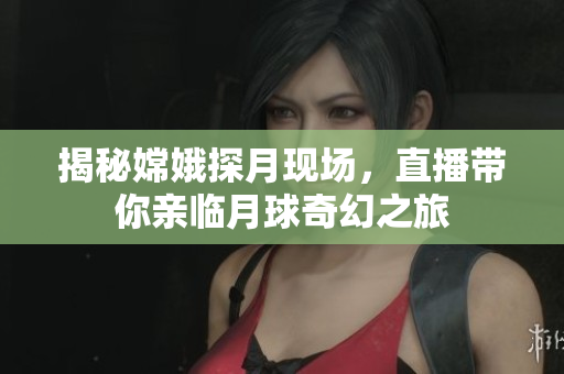 揭秘嫦娥探月现场，直播带你亲临月球奇幻之旅