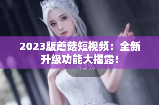 2023版蘑菇短视频：全新升级功能大揭露！