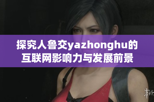 探究人鲁交yazhonghu的互联网影响力与发展前景