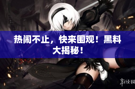 热闹不止，快来围观！黑料大揭秘！