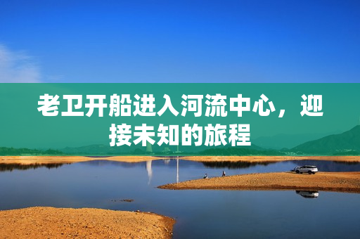 老卫开船进入河流中心，迎接未知的旅程