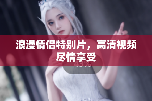 浪漫情侣特别片，高清视频尽情享受