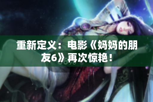 重新定义：电影《妈妈的朋友6》再次惊艳！