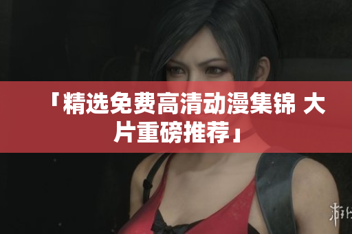 「精选免费高清动漫集锦 大片重磅推荐」