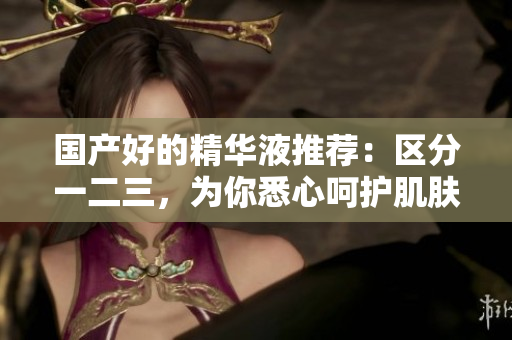 国产好的精华液推荐：区分一二三，为你悉心呵护肌肤