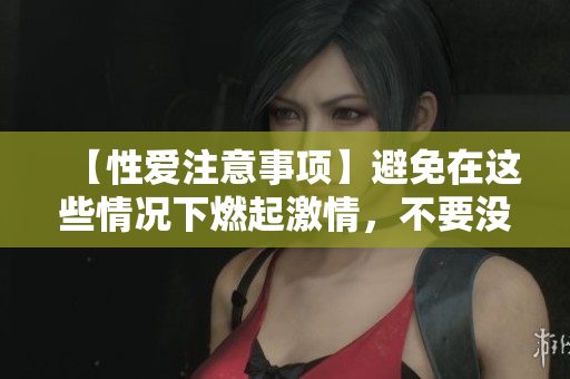 【性爱注意事项】避免在这些情况下燃起激情，不要没事找刺激！