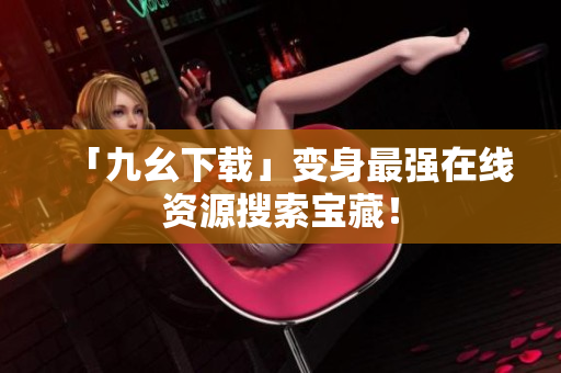 「九幺下载」变身最强在线资源搜索宝藏！