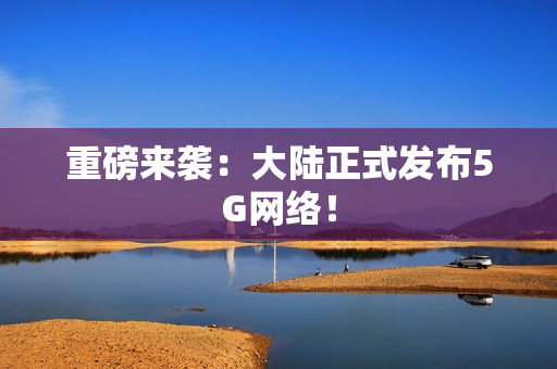 重磅来袭：大陆正式发布5G网络！