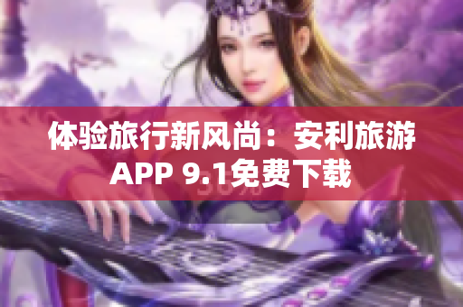 体验旅行新风尚：安利旅游APP 9.1免费下载
