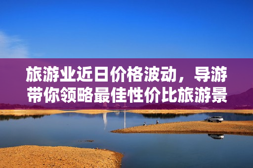 旅游业近日价格波动，导游带你领略最佳性价比旅游景点