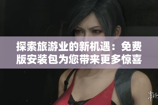 探索旅游业的新机遇：免费版安装包为您带来更多惊喜