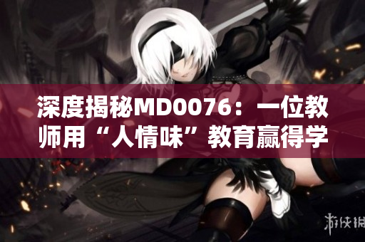深度揭秘MD0076：一位教师用“人情味”教育赢得学生心