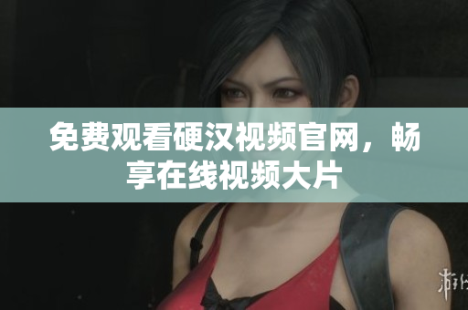 免费观看硬汉视频官网，畅享在线视频大片