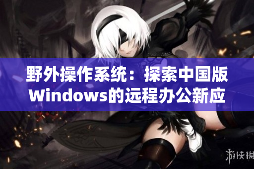 野外操作系统：探索中国版Windows的远程办公新应用