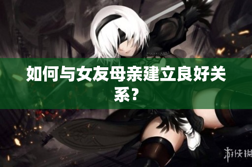 如何与女友母亲建立良好关系？