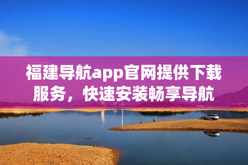 福建导航app官网提供下载服务，快速安装畅享导航