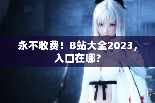 永不收费！B站大全2023，入口在哪？