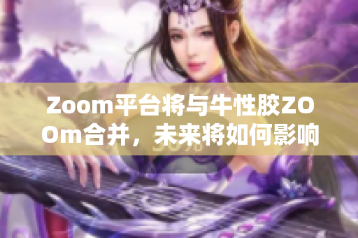 Zoom平台将与牛性胶ZOOm合并，未来将如何影响在线教育？