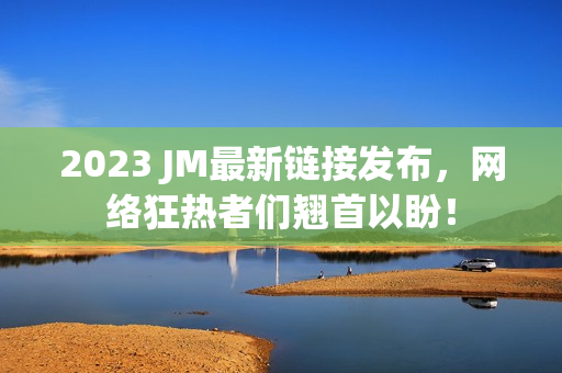 2023 JM最新链接发布，网络狂热者们翘首以盼！