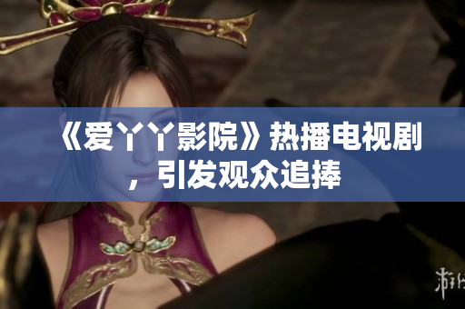 《爱丫丫影院》热播电视剧，引发观众追捧