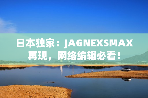 日本独家：JAGNEXSMAX再现，网络编辑必看！