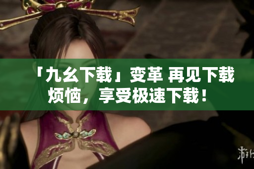 「九幺下载」变革 再见下载烦恼，享受极速下载！