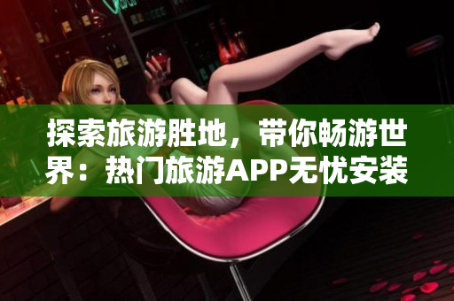 探索旅游胜地，带你畅游世界：热门旅游APP无忧安装指南