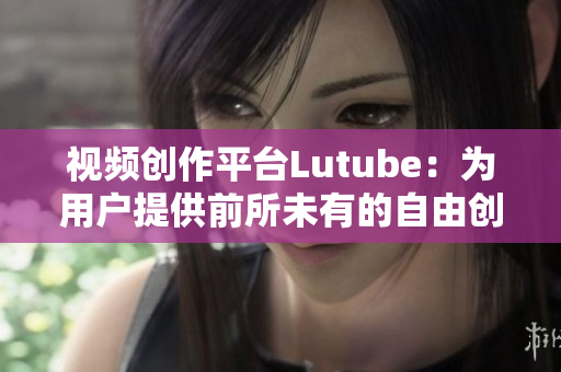 视频创作平台Lutube：为用户提供前所未有的自由创作体验