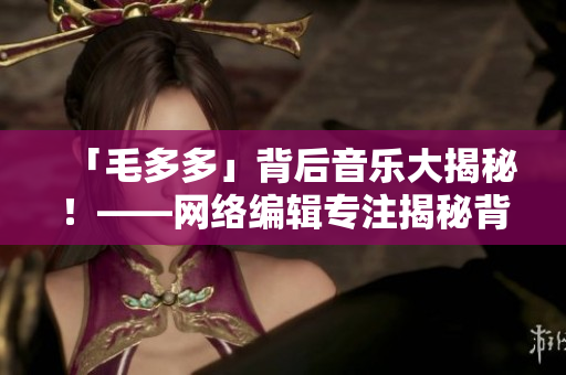 「毛多多」背后音乐大揭秘！——网络编辑专注揭秘背景音乐知识