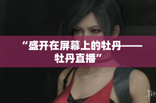 “盛开在屏幕上的牡丹——牡丹直播”