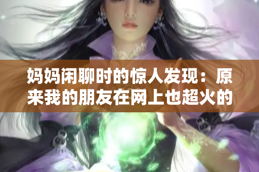 妈妈闲聊时的惊人发现：原来我的朋友在网上也超火的！