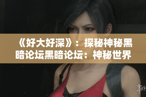 《好大好深》：探秘神秘黑暗论坛黑暗论坛：神秘世界浅析