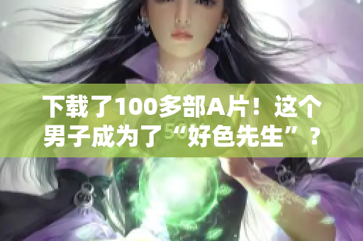 下载了100多部A片！这个男子成为了“好色先生”？