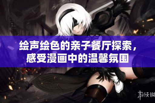 绘声绘色的亲子餐厅探索，感受漫画中的温馨氛围